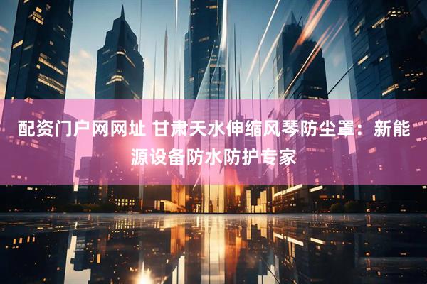 配资门户网网址 甘肃天水伸缩风琴防尘罩：新能源设备防水防护专家