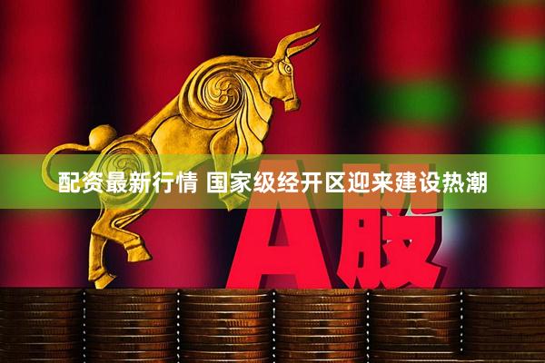 配资最新行情 国家级经开区迎来建设热潮