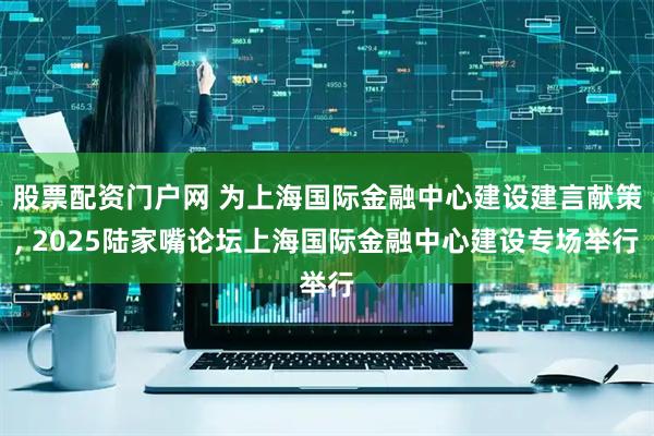 股票配资门户网 为上海国际金融中心建设建言献策, 2025陆家嘴论坛上海国际金融中心建设专场举行