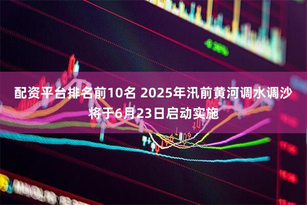 配资平台排名前10名 2025年汛前黄河调水调沙将于6月23日启动实施