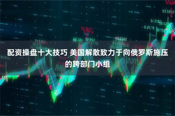 配资操盘十大技巧 美国解散致力于向俄罗斯施压的跨部门小组