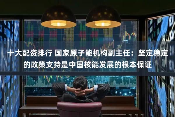 十大配资排行 国家原子能机构副主任：坚定稳定的政策支持是中国核能发展的根本保证