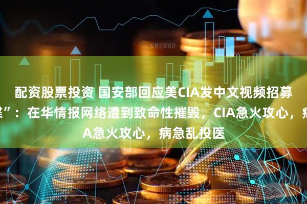 配资股票投资 国安部回应美CIA发中文视频招募“中国间谍”：在华情报网络遭到致命性摧毁，CIA急火攻心，病急乱投医