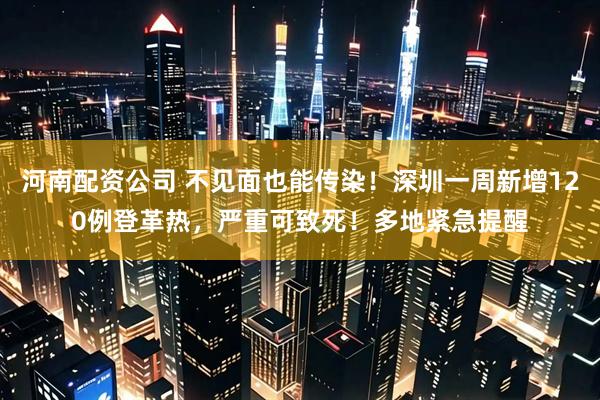 河南配资公司 不见面也能传染！深圳一周新增120例登革热，严重可致死！多地紧急提醒