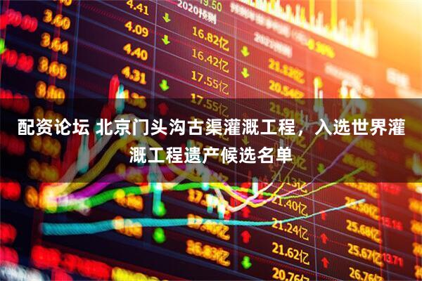配资论坛 北京门头沟古渠灌溉工程，入选世界灌溉工程遗产候选名单