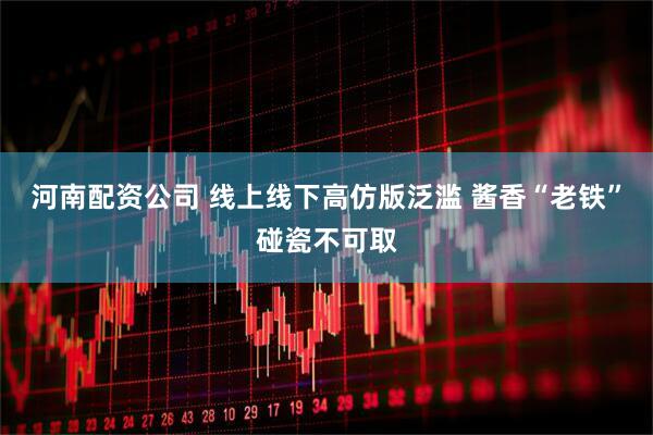 河南配资公司 线上线下高仿版泛滥 酱香“老铁”碰瓷不可取
