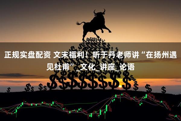 正规实盘配资 文末福利！听于丹老师讲“在扬州遇见杜甫”_文化_讲座_论语