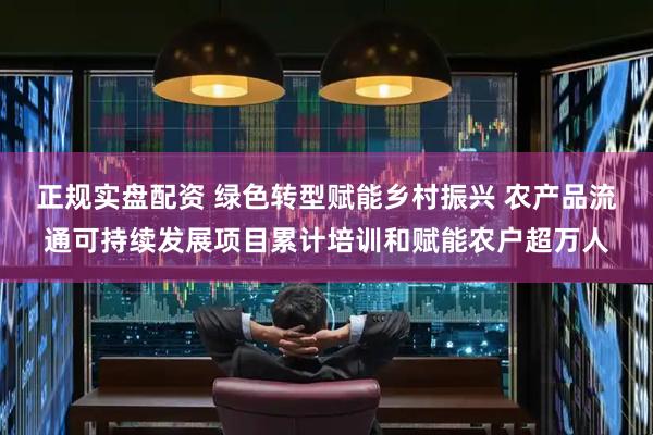 正规实盘配资 绿色转型赋能乡村振兴 农产品流通可持续发展项目累计培训和赋能农户超万人