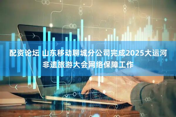 配资论坛 山东移动聊城分公司完成2025大运河非遗旅游大会网络保障工作