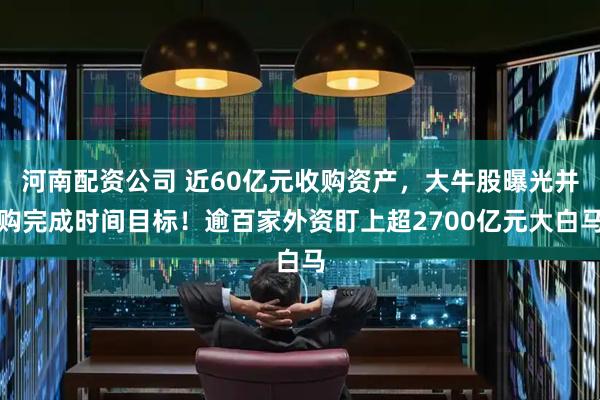 河南配资公司 近60亿元收购资产，大牛股曝光并购完成时间目标！逾百家外资盯上超2700亿元大白马
