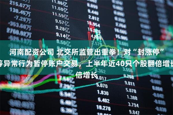河南配资公司 北交所监管出重拳！对“封涨停”等异常行为暂停账户交易，上半年近40只个股翻倍增长