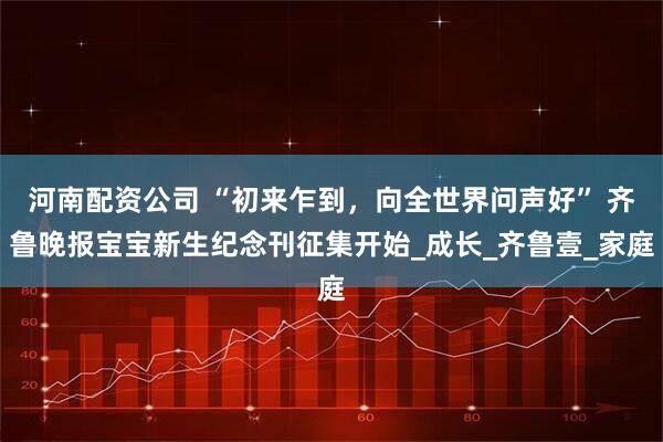 河南配资公司 “初来乍到，向全世界问声好” 齐鲁晚报宝宝新生纪念刊征集开始_成长_齐鲁壹_家庭