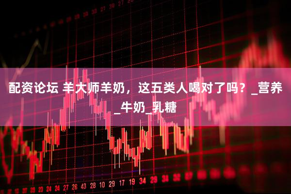 配资论坛 羊大师羊奶，这五类人喝对了吗？_营养_牛奶_乳糖