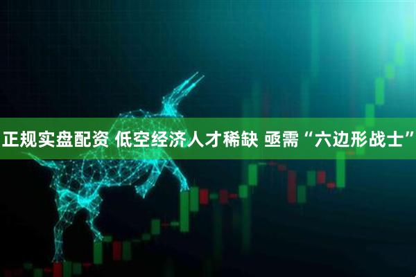 正规实盘配资 低空经济人才稀缺 亟需“六边形战士”