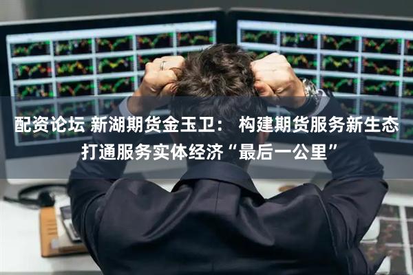 配资论坛 新湖期货金玉卫： 构建期货服务新生态 打通服务实体经济“最后一公里”