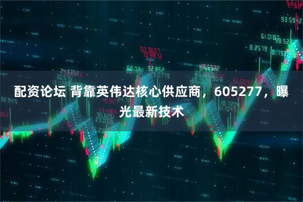 配资论坛 背靠英伟达核心供应商，605277，曝光最新技术