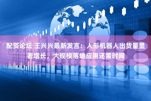 配资论坛 王兴兴最新发言：人形机器人出货量显著增长，大规模落地应用还需时间