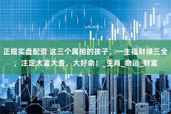 正规实盘配资 这三个属相的孩子，一生福财禄三全，注定大富大贵，大好命！_生肖_命运_财富