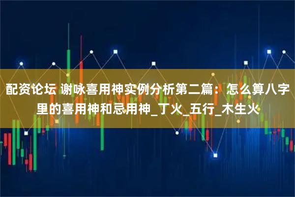 配资论坛 谢咏喜用神实例分析第二篇：怎么算八字里的喜用神和忌用神_丁火_五行_木生火
