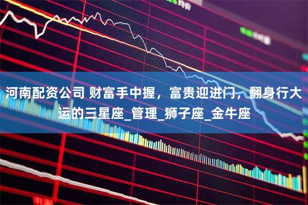 河南配资公司 财富手中握，富贵迎进门，翻身行大运的三星座_管理_狮子座_金牛座
