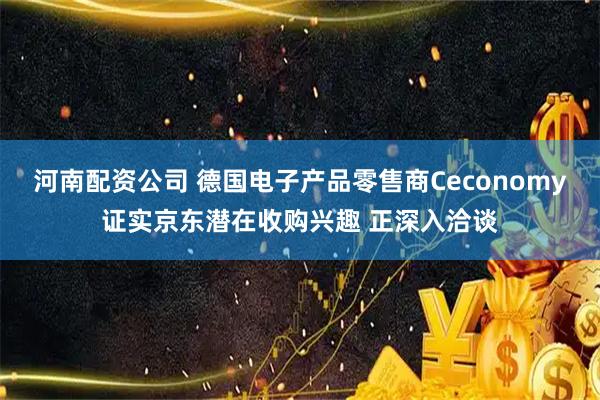 河南配资公司 德国电子产品零售商Ceconomy证实京东潜在收购兴趣 正深入洽谈