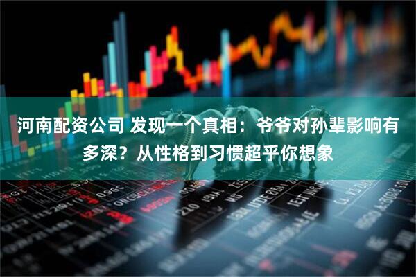 河南配资公司 发现一个真相：爷爷对孙辈影响有多深？从性格到习惯超乎你想象
