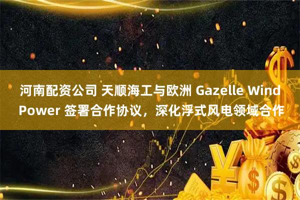 河南配资公司 天顺海工与欧洲 Gazelle Wind Power 签署合作协议，深化浮式风电领域合作