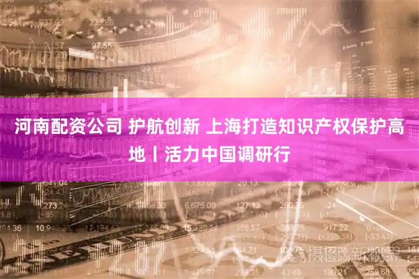 河南配资公司 护航创新 上海打造知识产权保护高地丨活力中国调研行