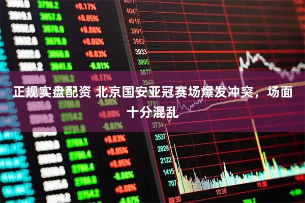 正规实盘配资 北京国安亚冠赛场爆发冲突，场面十分混乱