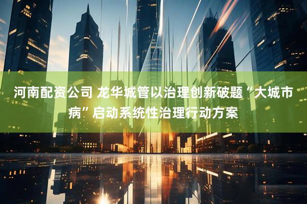 河南配资公司 龙华城管以治理创新破题“大城市病”启动系统性治理行动方案