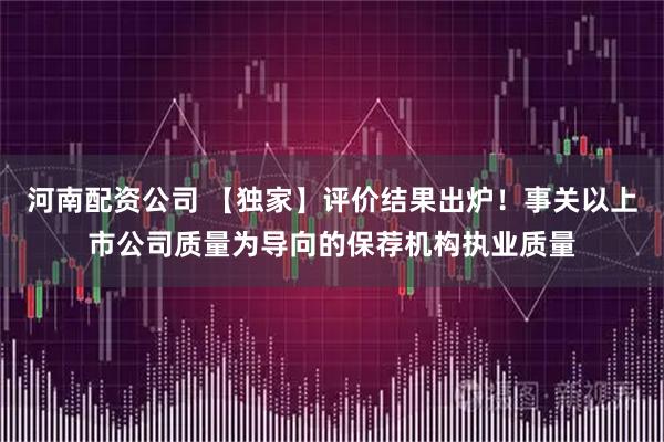 河南配资公司 【独家】评价结果出炉！事关以上市公司质量为导向的保荐机构执业质量