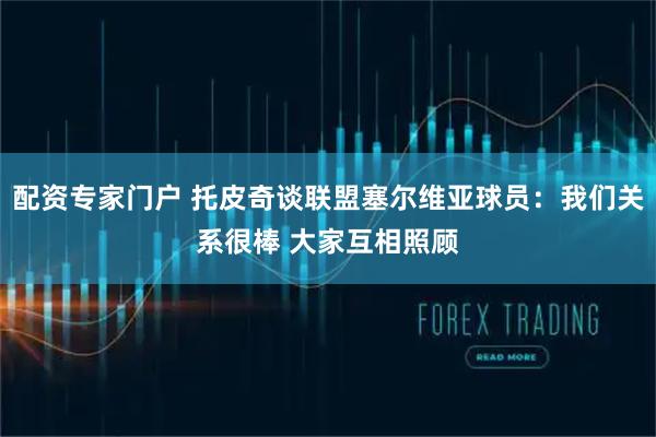 配资专家门户 托皮奇谈联盟塞尔维亚球员:我们关系很棒 大家互相照顾