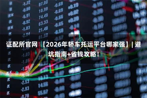 证配所官网 【2026年轿车托运平台哪家强】| 避坑指南+省钱攻略！