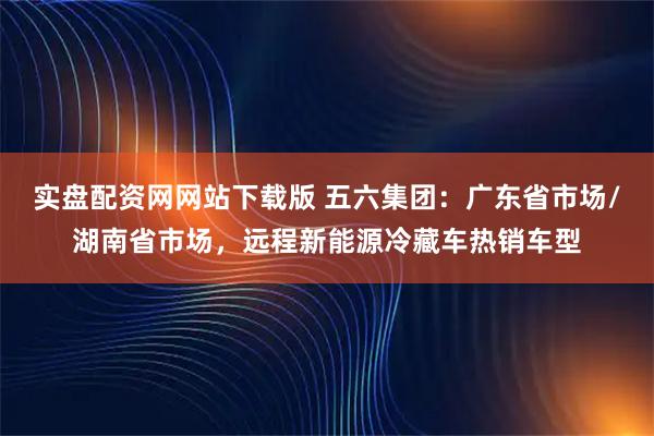 实盘配资网网站下载版 五六集团：广东省市场/湖南省市场，远程新能源冷藏车热销车型