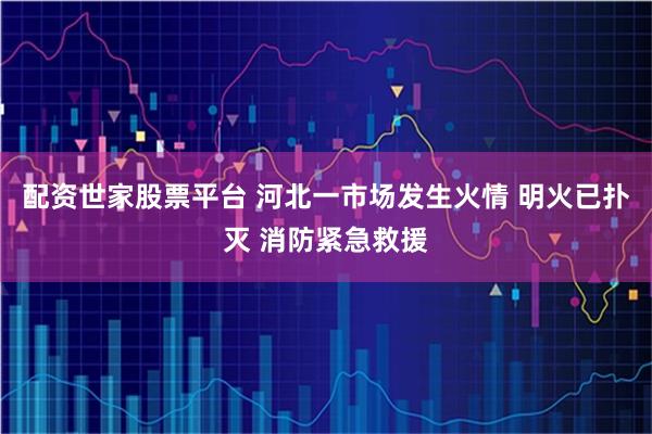 配资世家股票平台 河北一市场发生火情 明火已扑灭 消防紧急救援