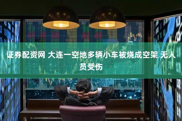 证券配资网 大连一空地多辆小车被烧成空架 无人员受伤