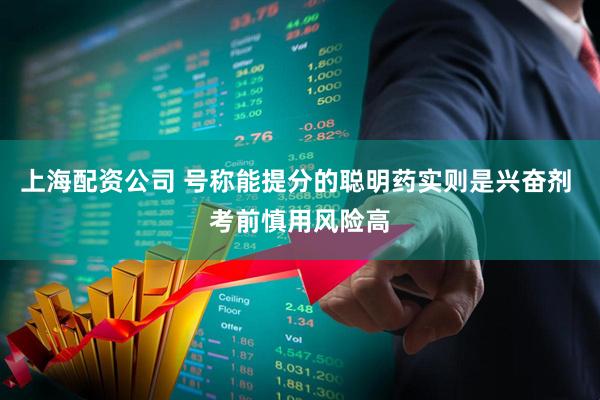 上海配资公司 号称能提分的聪明药实则是兴奋剂 考前慎用风险高