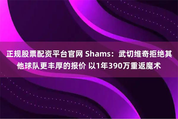 正规股票配资平台官网 Shams：武切维奇拒绝其他球队更丰厚的报价 以1年390万重返魔术