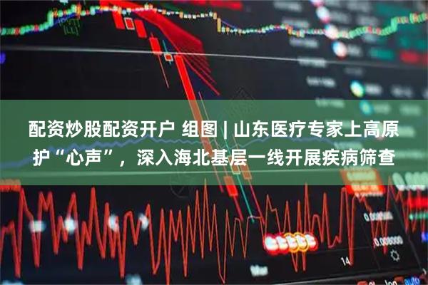 配资炒股配资开户 组图 | 山东医疗专家上高原护“心声”，深入海北基层一线开展疾病筛查