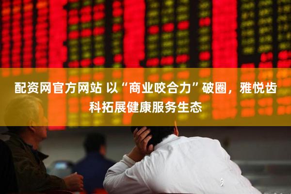 配资网官方网站 以“商业咬合力”破圈，雅悦齿科拓展健康服务生态