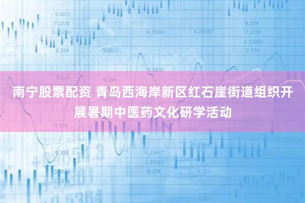 南宁股票配资 青岛西海岸新区红石崖街道组织开展暑期中医药文化研学活动