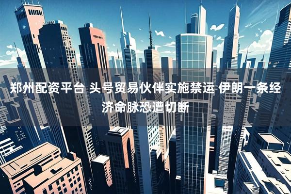 郑州配资平台 头号贸易伙伴实施禁运 伊朗一条经济命脉恐遭切断