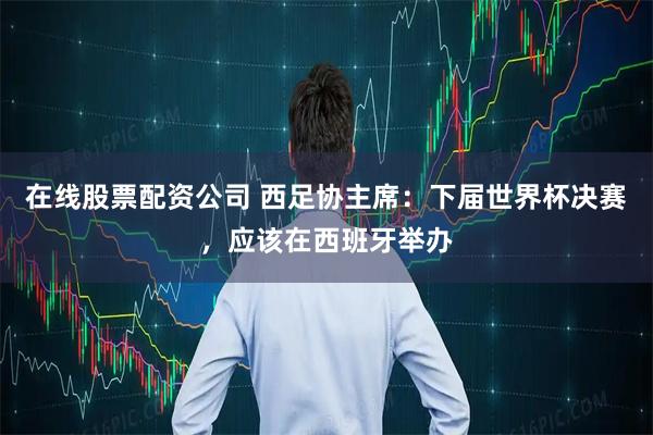 在线股票配资公司 西足协主席：下届世界杯决赛，应该在西班牙举办