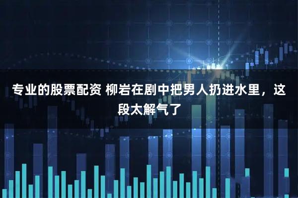 专业的股票配资 柳岩在剧中把男人扔进水里，这段太解气了