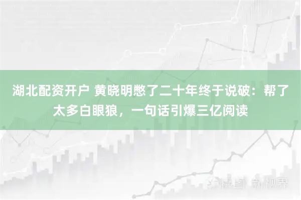 湖北配资开户 黄晓明憋了二十年终于说破：帮了太多白眼狼，一句话引爆三亿阅读