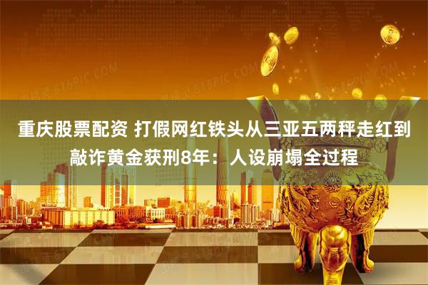重庆股票配资 打假网红铁头从三亚五两秤走红到敲诈黄金获刑8年：人设崩塌全过程