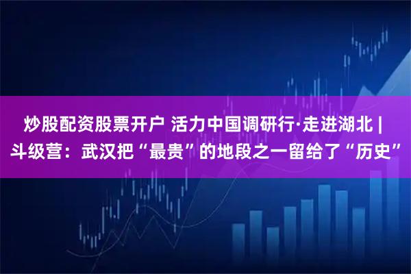 炒股配资股票开户 活力中国调研行·走进湖北 | 斗级营：武汉把“最贵”的地段之一留给了“历史”