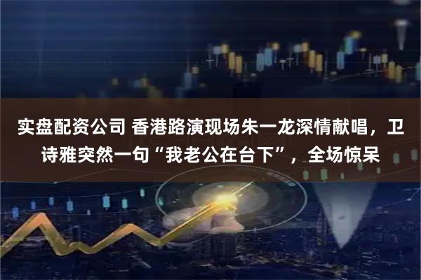 实盘配资公司 香港路演现场朱一龙深情献唱，卫诗雅突然一句“我老公在台下”，全场惊呆