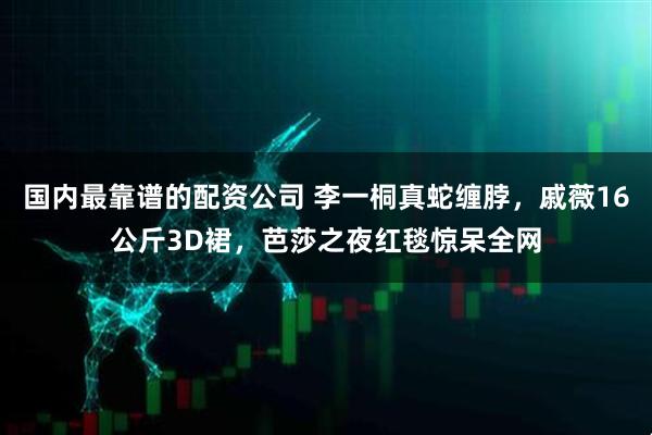 国内最靠谱的配资公司 李一桐真蛇缠脖，戚薇16公斤3D裙，芭莎之夜红毯惊呆全网