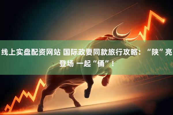 线上实盘配资网站 国际政要同款旅行攻略：“陕”亮登场 一起“俑”！